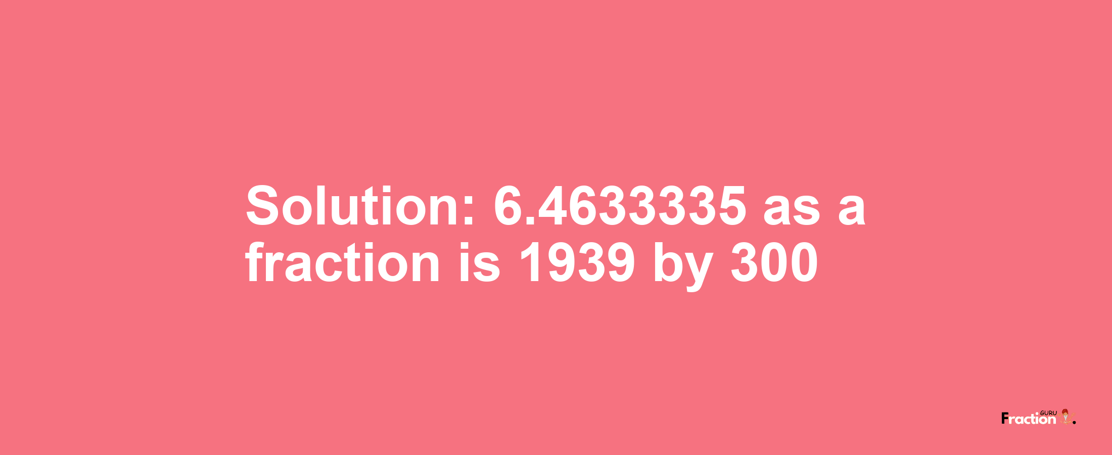 Solution:6.4633335 as a fraction is 1939/300